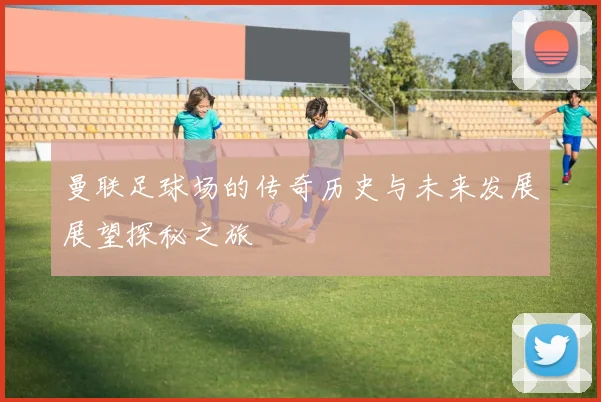 曼联足球场的传奇历史与未来发展展望探秘之旅