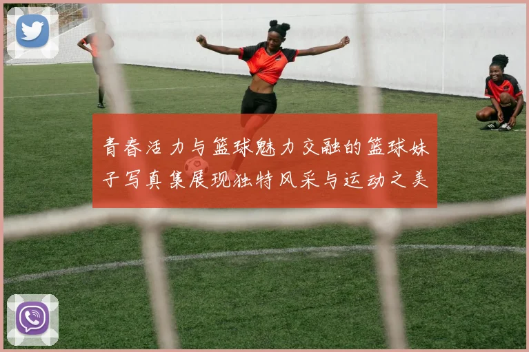 青春活力与篮球魅力交融的篮球妹子写真集展现独特风采与运动之美