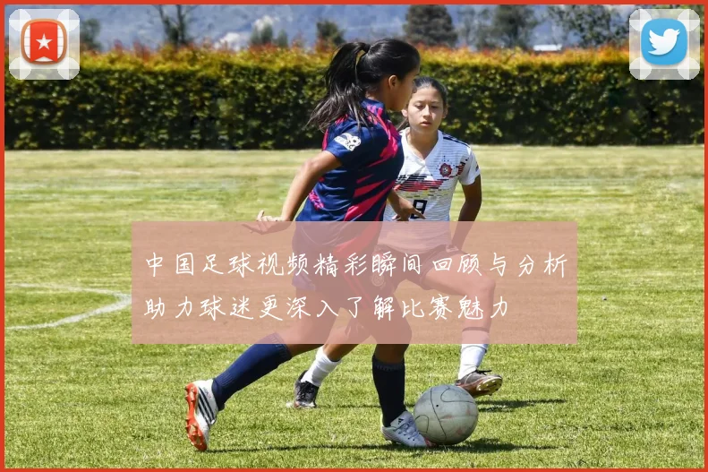 中国足球视频精彩瞬间回顾与分析助力球迷更深入了解比赛魅力
