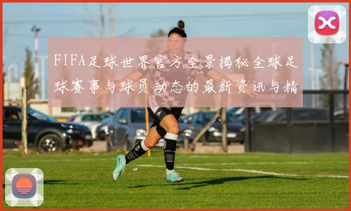 FIFA足球世界官方全景揭秘全球足球赛事与球员动态的最新资讯与精彩瞬间