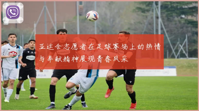 亚运会志愿者在足球赛场上的热情与奉献精神展现青春风采